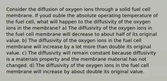 Consider the diffusion of oxygen ions through a solid fuel cell membrane. If youd ouble the absolute operating temperature of the fuel cell, what will happen to the diffusivity of the oxygen ions in the membrane? a) The diffusivity of the oxygen ions in the fuel cell membrane will decrease to about half of its original value. b) The diffusivity of the oxygen ions in the fuel cell membrane will increase by a lot more than double its original value. c) The diffusivity will remain constant because diffusivity is a materials property and the membrane material has not changed. d) The diffusivity of the oxygen ions in the fuel cell membrane will increase by about double its original value.