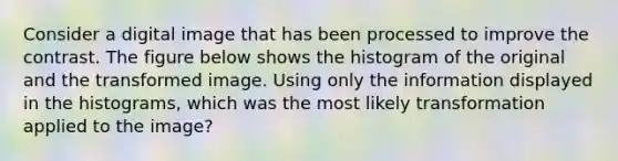 Consider a digital image that has been processed to improve the contrast. The figure below shows the histogram of the original and the transformed image. Using only the information displayed in the histograms, which was the most likely transformation applied to the image?