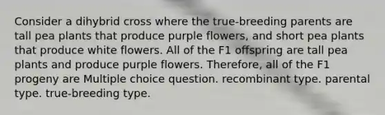 Consider a dihybrid cross where the true-breeding parents are tall pea plants that produce purple flowers, and short pea plants that produce white flowers. All of the F1 offspring are tall pea plants and produce purple flowers. Therefore, all of the F1 progeny are Multiple choice question. recombinant type. parental type. true-breeding type.