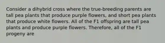 Consider a dihybrid cross where the true-breeding parents are tall pea plants that produce purple flowers, and short pea plants that produce white flowers. All of the F1 offspring are tall pea plants and produce purple flowers. Therefore, all of the F1 progeny are