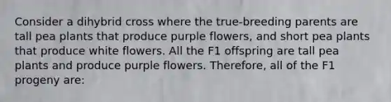 Consider a dihybrid cross where the true-breeding parents are tall pea plants that produce purple flowers, and short pea plants that produce white flowers. All the F1 offspring are tall pea plants and produce purple flowers. Therefore, all of the F1 progeny are: