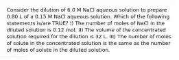 Consider the dilution of 6.0 M NaCl aqueous solution to prepare 0.80 L of a 0.15 M NaCl aqueous solution. Which of the following statements is/are TRUE? I) The number of moles of NaCl in the diluted solution is 0.12 mol. II) The volume of the concentrated solution required for the dilution is 32 L. III) The number of moles of solute in the concentrated solution is the same as the number of moles of solute in the diluted solution.