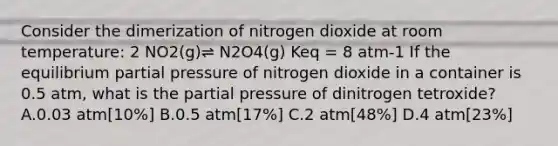 Consider the dimerization of nitrogen dioxide at room temperature: 2 NO2(g)⇌ N2O4(g) Keq = 8 atm-1 If the equilibrium partial pressure of nitrogen dioxide in a container is 0.5 atm, what is the partial pressure of dinitrogen tetroxide? A.0.03 atm[10%] B.0.5 atm[17%] C.2 atm[48%] D.4 atm[23%]