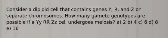 Consider a diploid cell that contains genes Y, R, and Z on separate chromosomes. How many gamete genotypes are possible if a Yy RR Zz cell undergoes meiosis? a) 2 b) 4 c) 6 d) 8 e) 16