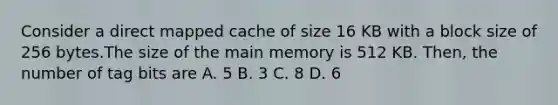 Consider a direct mapped cache of size 16 KB with a block size of 256 bytes.The size of the main memory is 512 KB. Then, the number of tag bits are A. 5 B. 3 C. 8 D. 6