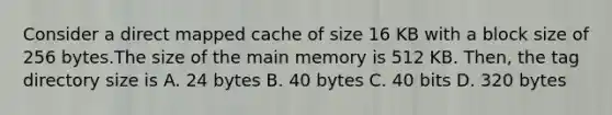 Consider a direct mapped cache of size 16 KB with a block size of 256 bytes.The size of the main memory is 512 KB. Then, the tag directory size is A. 24 bytes B. 40 bytes C. 40 bits D. 320 bytes