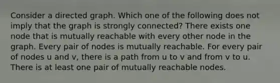 Consider a directed graph. Which one of the following does not imply that the graph is strongly connected? There exists one node that is mutually reachable with every other node in the graph. Every pair of nodes is mutually reachable. For every pair of nodes u and v, there is a path from u to v and from v to u. There is at least one pair of mutually reachable nodes.