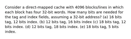 Consider a direct-mapped cache with 4096 blocks/lines in which each block has four 32-bit words. How many bits are needed for the tag and index fields, assuming a 32-bit address? (a) 16 bits tag, 12 bits index. (b) 12 bits tag, 16 bits index (c) 18 bits tag, 12 bits index. (d) 12 bits tag, 18 bits index. (e) 18 bits tag, 5 bits index.