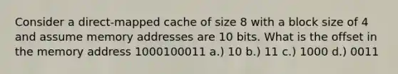 Consider a direct-mapped cache of size 8 with a block size of 4 and assume memory addresses are 10 bits. What is the offset in the memory address 1000100011 a.) 10 b.) 11 c.) 1000 d.) 0011