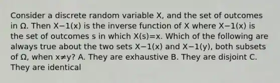 Consider a discrete random variable X, and the set of outcomes in Ω. Then X−1(x) is the <a href='https://www.questionai.com/knowledge/kmNesvRYOc-inverse-function' class='anchor-knowledge'>inverse function</a> of X where X−1(x) is the set of outcomes s in which X(s)=x. Which of the following are always true about the two sets X−1(x) and X−1(y), both subsets of Ω, when x≠y? A. They are exhaustive B. They are disjoint C. They are identical