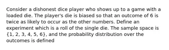 Consider a dishonest dice player who shows up to a game with a loaded die. The player's die is biased so that an outcome of 6 is twice as likely to occur as the other numbers. Define an experiment which is a roll of the single die. The sample space is (1, 2, 3, 4, 5, 6), and the probability distribution over the outcomes is defined