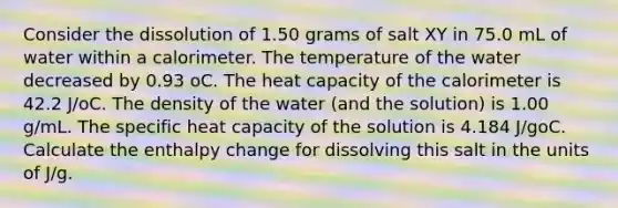 Consider the dissolution of 1.50 grams of salt XY in 75.0 mL of water within a calorimeter. The temperature of the water decreased by 0.93 oC. The heat capacity of the calorimeter is 42.2 J/oC. The density of the water (and the solution) is 1.00 g/mL. The specific heat capacity of the solution is 4.184 J/goC. Calculate the enthalpy change for dissolving this salt in the units of J/g.