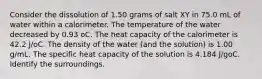 Consider the dissolution of 1.50 grams of salt XY in 75.0 mL of water within a calorimeter. The temperature of the water decreased by 0.93 oC. The heat capacity of the calorimeter is 42.2 J/oC. The density of the water (and the solution) is 1.00 g/mL. The specific heat capacity of the solution is 4.184 J/goC. Identify the surroundings.