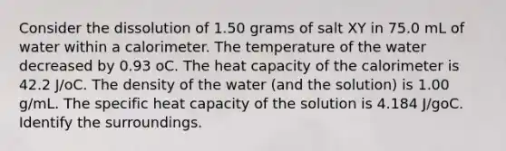 Consider the dissolution of 1.50 grams of salt XY in 75.0 mL of water within a calorimeter. The temperature of the water decreased by 0.93 oC. The heat capacity of the calorimeter is 42.2 J/oC. The density of the water (and the solution) is 1.00 g/mL. The specific heat capacity of the solution is 4.184 J/goC. Identify the surroundings.