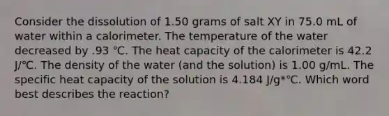 Consider the dissolution of 1.50 grams of salt XY in 75.0 mL of water within a calorimeter. The temperature of the water decreased by .93 ℃. The heat capacity of the calorimeter is 42.2 J/℃. The density of the water (and the solution) is 1.00 g/mL. The specific heat capacity of the solution is 4.184 J/g*℃. Which word best describes the reaction?