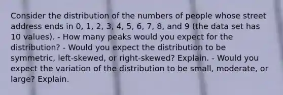 Consider the distribution of the numbers of people whose street address ends in​ 0, 1,​ 2, 3,​ 4, 5,​ 6, 7,​ 8, and 9​ (the data set has 10​ values). - How many peaks would you expect for the​ distribution? - Would you expect the distribution to be​ symmetric, left-skewed, or​ right-skewed? Explain. - Would you expect the variation of the distribution to be​ small, moderate, or​ large? Explain.