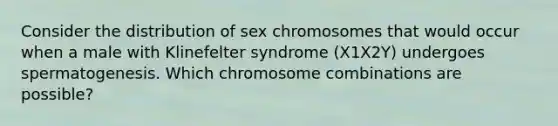 Consider the distribution of sex chromosomes that would occur when a male with Klinefelter syndrome (X1X2Y) undergoes spermatogenesis. Which chromosome combinations are possible?