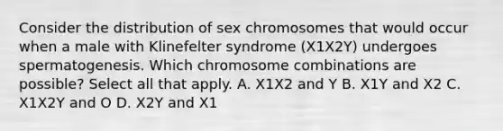 Consider the distribution of sex chromosomes that would occur when a male with Klinefelter syndrome (X1X2Y) undergoes spermatogenesis. Which chromosome combinations are possible? Select all that apply. A. X1X2 and Y B. X1Y and X2 C. X1X2Y and O D. X2Y and X1