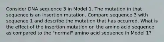 Consider DNA sequence 3 in Model 1. The mutation in that sequence is an insertion mutation. Compare sequence 3 with sequence 1 and describe the mutation that has occurred. What is the effect of the insertion mutation on the amino acid sequence as compared to the "normal" amino acid sequence in Model 1?