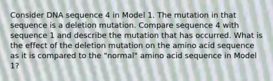 Consider DNA sequence 4 in Model 1. The mutation in that sequence is a deletion mutation. Compare sequence 4 with sequence 1 and describe the mutation that has occurred. What is the effect of the deletion mutation on the amino acid sequence as it is compared to the "normal" amino acid sequence in Model 1?