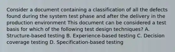 Consider a document containing a classification of all the defects found during the system test phase and after the delivery in the production environment This document can be considered a test basis for which of the following test design techniques? A. Structure-based testing B. Experience-based testing C. Decision coverage testing D. Specification-based testing