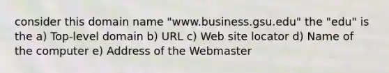 consider this domain name "www.business.gsu.edu" the "edu" is the a) Top-level domain b) URL c) Web site locator d) Name of the computer e) Address of the Webmaster