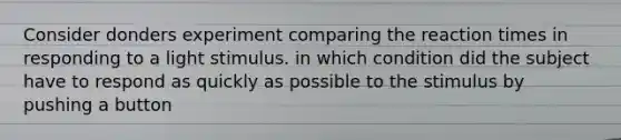 Consider donders experiment comparing the reaction times in responding to a light stimulus. in which condition did the subject have to respond as quickly as possible to the stimulus by pushing a button