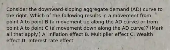 Consider the​ downward-sloping aggregate demand​ (AD) curve to the right. Which of the following results in a movement from point A to point B​ (a movement up along the AD​ curve) or from point A to point C​ (a movement down along the AD​ curve)? ​(Mark all that​ apply.) A. Inflation effect B. Multiplier effect C. Wealth effect D. Interest rate effect