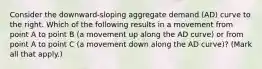 Consider the​ downward-sloping aggregate demand​ (AD) curve to the right. Which of the following results in a movement from point A to point B​ (a movement up along the AD​ curve) or from point A to point C​ (a movement down along the AD​ curve)? ​(Mark all that​ apply.)