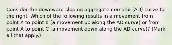 Consider the​ downward-sloping aggregate demand​ (AD) curve to the right. Which of the following results in a movement from point A to point B​ (a movement up along the AD​ curve) or from point A to point C​ (a movement down along the AD​ curve)? ​(Mark all that​ apply.)