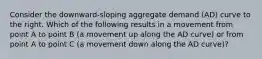 Consider the​ downward-sloping aggregate demand​ (AD) curve to the right. Which of the following results in a movement from point A to point B​ (a movement up along the AD​ curve) or from point A to point C​ (a movement down along the AD​ curve)?