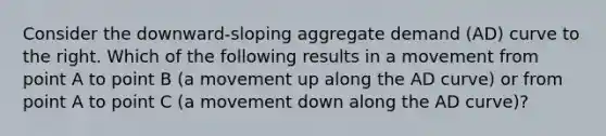 Consider the​ downward-sloping aggregate demand​ (AD) curve to the right. Which of the following results in a movement from point A to point B​ (a movement up along the AD​ curve) or from point A to point C​ (a movement down along the AD​ curve)?