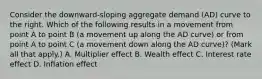 Consider the​ downward-sloping aggregate demand​ (AD) curve to the right. Which of the following results in a movement from point A to point B​ (a movement up along the AD​ curve) or from point A to point C​ (a movement down along the AD​ curve)? ​(Mark all that​ apply.) A. Multiplier effect B. Wealth effect C. Interest rate effect D. Inflation effect