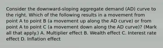 Consider the​ downward-sloping aggregate demand​ (AD) curve to the right. Which of the following results in a movement from point A to point B​ (a movement up along the AD​ curve) or from point A to point C​ (a movement down along the AD​ curve)? ​(Mark all that​ apply.) A. Multiplier effect B. Wealth effect C. Interest rate effect D. Inflation effect