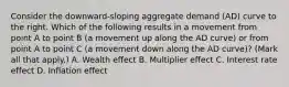 Consider the​ downward-sloping aggregate demand​ (AD) curve to the right. Which of the following results in a movement from point A to point B​ (a movement up along the AD​ curve) or from point A to point C​ (a movement down along the AD​ curve)? ​(Mark all that​ apply.) A. Wealth effect B. Multiplier effect C. Interest rate effect D. Inflation effect