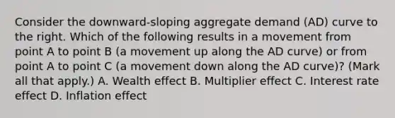 Consider the​ downward-sloping aggregate demand​ (AD) curve to the right. Which of the following results in a movement from point A to point B​ (a movement up along the AD​ curve) or from point A to point C​ (a movement down along the AD​ curve)? ​(Mark all that​ apply.) A. Wealth effect B. Multiplier effect C. Interest rate effect D. Inflation effect