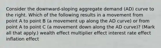 Consider the​ downward-sloping aggregate demand​ (AD) curve to the right. Which of the following results in a movement from point A to point B​ (a movement up along the AD​ curve) or from point A to point C​ (a movement down along the AD​ curve)? ​(Mark all that​ apply.) wealth effect multiplier effect interest rate effect inflation effect