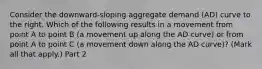 Consider the​ downward-sloping aggregate demand​ (AD) curve to the right. Which of the following results in a movement from point A to point B​ (a movement up along the AD​ curve) or from point A to point C​ (a movement down along the AD​ curve)? ​(Mark all that​ apply.) Part 2