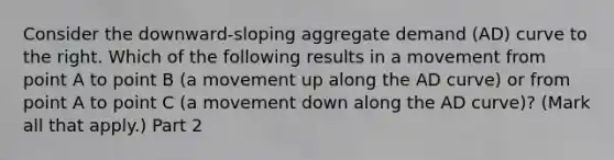 Consider the​ downward-sloping aggregate demand​ (AD) curve to the right. Which of the following results in a movement from point A to point B​ (a movement up along the AD​ curve) or from point A to point C​ (a movement down along the AD​ curve)? ​(Mark all that​ apply.) Part 2