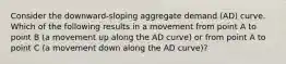 Consider the​ downward-sloping aggregate demand​ (AD) curve. Which of the following results in a movement from point A to point B​ (a movement up along the AD​ curve) or from point A to point C​ (a movement down along the AD​ curve)?