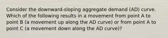 Consider the​ downward-sloping aggregate demand​ (AD) curve. Which of the following results in a movement from point A to point B​ (a movement up along the AD​ curve) or from point A to point C​ (a movement down along the AD​ curve)?