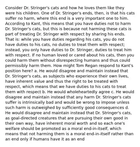 Consider Dr. Stringer's cats and how he loves them like they were his children. One of Dr. Stringer's ends, then, is that his cats suffer no harm, where this end is a very important one to him. According to Kant, this means that you have duties not to harm Dr. Stringer's cats, but this is because not harming these cats is part of treating Dr. Stringer with respect by sharing his ends. That is: while you have duties regarding his cats, you do not have duties to his cats, no duties to treat them with respect; instead, you only have duties to Dr. Stringer, duties to treat him with respect. If no human loved or cared about his cats, then you could harm them without disrespecting humans and thus could permissibly harm them. How might Tom Regan respond to Kant's position here? a. He would disagree and maintain instead that Dr. Stringer's cats, as subjects who experience their own lives, have inherent value and thus the right to be treated with respect, which means that we have duties to his cats to treat them with respect b. He would wholeheartedly agree c. He would disagree and maintain instead that any harm Dr. Stringer's cats suffer is intrinsically bad and would be wrong to impose unless such harm is outweighed by sufficiently good consequences d. He would disagree and maintain instead that Dr. Stringer's cats, as goal-directed creatures that are pursuing their own good in their own way, have inherent moral worth and so each one's welfare should be promoted as a moral end-in-itself, which means that not harming them is a moral end-in-itself rather than an end only if humans have it as an end