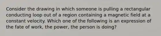 Consider the drawing in which someone is pulling a rectangular conducting loop out of a region containing a magnetic field at a constant velocity. Which one of the following is an expression of the fate of work, the power, the person is doing?