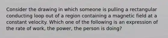 Consider the drawing in which someone is pulling a rectangular conducting loop out of a region containing a magnetic field at a constant velocity. Which one of the following is an expression of the rate of work, the power, the person is doing?