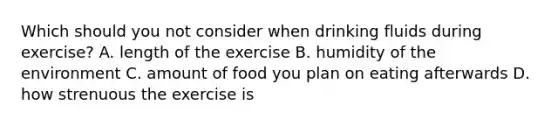 Which should you not consider when drinking fluids during exercise? A. length of the exercise B. humidity of the environment C. amount of food you plan on eating afterwards D. how strenuous the exercise is