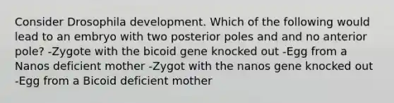 Consider Drosophila development. Which of the following would lead to an embryo with two posterior poles and and no anterior pole? -Zygote with the bicoid gene knocked out -Egg from a Nanos deficient mother -Zygot with the nanos gene knocked out -Egg from a Bicoid deficient mother