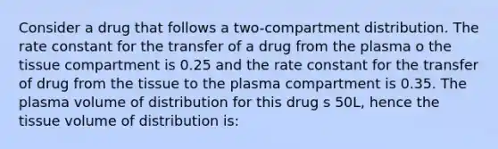 Consider a drug that follows a two-compartment distribution. The rate constant for the transfer of a drug from the plasma o the tissue compartment is 0.25 and the rate constant for the transfer of drug from the tissue to the plasma compartment is 0.35. The plasma volume of distribution for this drug s 50L, hence the tissue volume of distribution is: