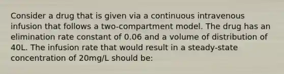 Consider a drug that is given via a continuous intravenous infusion that follows a two-compartment model. The drug has an elimination rate constant of 0.06 and a volume of distribution of 40L. The infusion rate that would result in a steady-state concentration of 20mg/L should be: