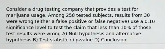 Consider a drug testing company that provides a test for marijuana usage. Among 258 tested subjects, results from 30 were wrong (either a false positive or false negative) use a 0.10 significance level to test the claim that <a href='https://www.questionai.com/knowledge/k7BtlYpAMX-less-than' class='anchor-knowledge'>less than</a> 10% of those test results were wrong A) Null hypothesis and alternative hypothesis B) Test statistic c) p-value D) Conclusion