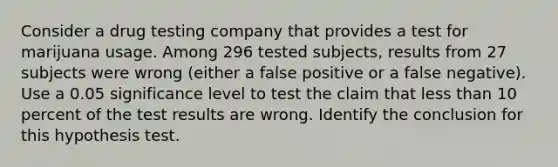 Consider a drug testing company that provides a test for marijuana usage. Among 296 tested​ subjects, results from 27 subjects were wrong​ (either a false positive or a false​ negative). Use a 0.05 significance level to test the claim that less than 10 percent of the test results are wrong. Identify the conclusion for this hypothesis test.